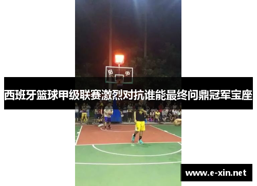 西班牙篮球甲级联赛激烈对抗谁能最终问鼎冠军宝座